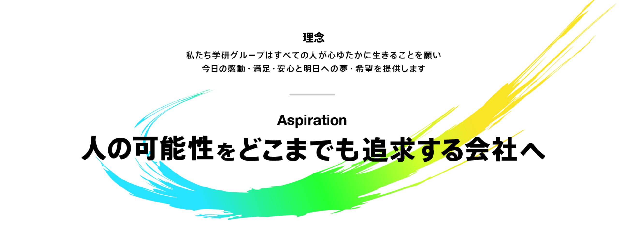 理念 私たち学研グループはすべての人が心ゆたかに生きることを願い今日の感動・満足・安心と明日への夢・希望を提供します Aspiration 人の可能性をどこまでも追求する会社へ